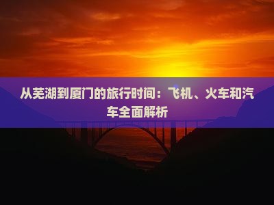 从芜湖到厦门的旅行时间：飞机、火车和汽车全面解析(图1)