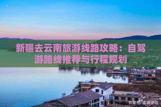 九游app：新疆去云南旅游线路攻略：自驾游路线推荐与行程规划(图1)