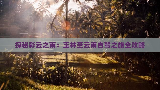 探秘彩云之南：玉林至云南自驾之旅全攻略(图6)